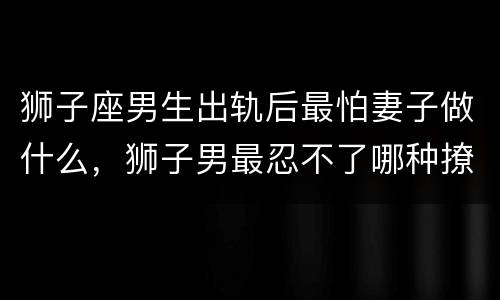 狮子座男生出轨后最怕妻子做什么，狮子男最忍不了哪种撩
