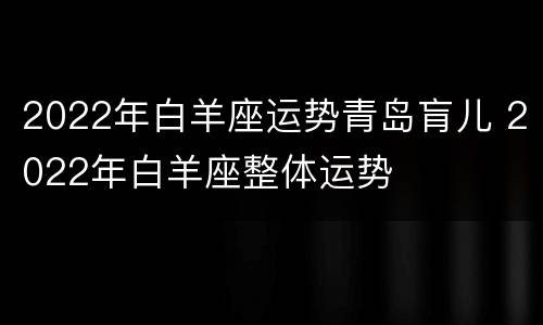 2022年白羊座运势青岛肓儿 2022年白羊座整体运势