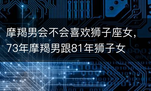 摩羯男会不会喜欢狮子座女，73年摩羯男跟81年狮子女