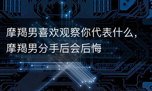 摩羯男喜欢观察你代表什么，摩羯男分手后会后悔