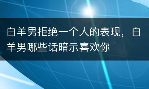 白羊男拒绝一个人的表现，白羊男哪些话暗示喜欢你