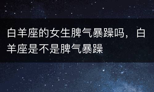 白羊座的女生脾气暴躁吗，白羊座是不是脾气暴躁