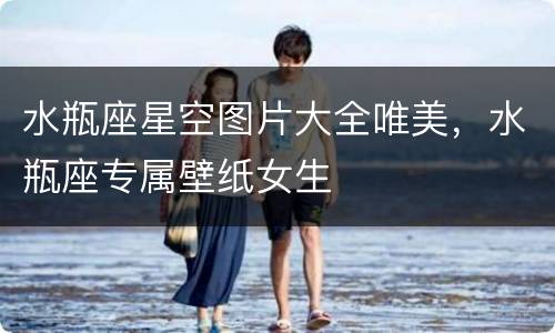 水瓶座星空图片大全唯美，水瓶座专属壁纸女生