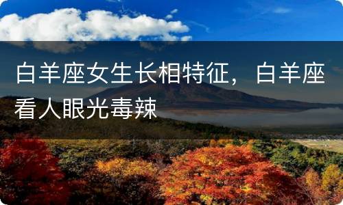 白羊座女生长相特征，白羊座看人眼光毒辣