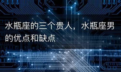 水瓶座的三个贵人，水瓶座男的优点和缺点
