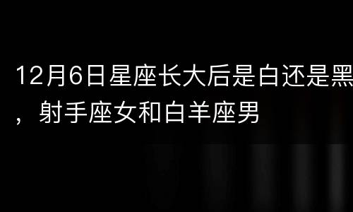 12月6日星座长大后是白还是黑，射手座女和白羊座男
