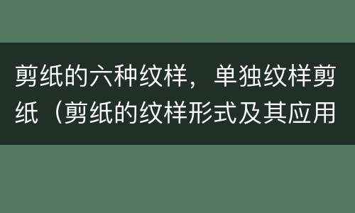 剪纸的六种纹样，单独纹样剪纸（剪纸的纹样形式及其应用）