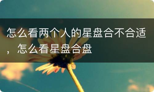 怎么看两个人的星盘合不合适，怎么看星盘合盘
