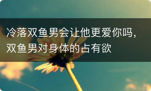 冷落双鱼男会让他更爱你吗，双鱼男对身体的占有欲