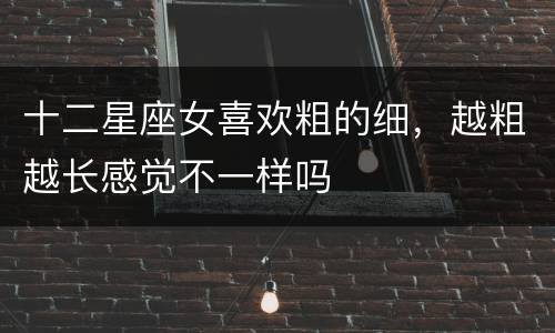 十二星座女喜欢粗的细，越粗越长感觉不一样吗