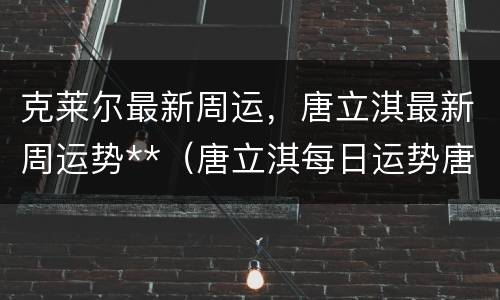 克莱尔最新周运，唐立淇最新周运势**（唐立淇每日运势唐）