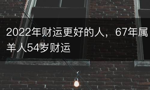 2022年财运更好的人，67年属羊人54岁财运