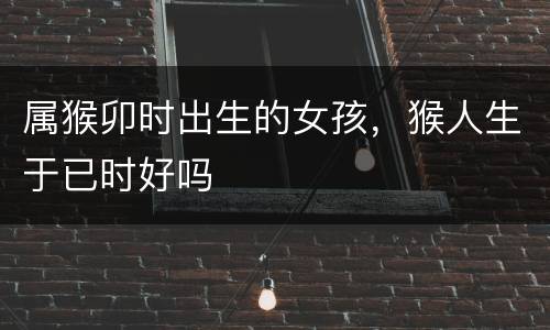 属猴卯时出生的女孩，猴人生于已时好吗