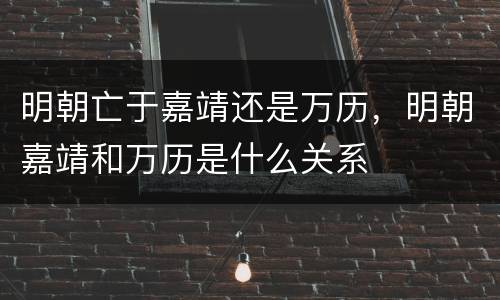 明朝亡于嘉靖还是万历，明朝嘉靖和万历是什么关系