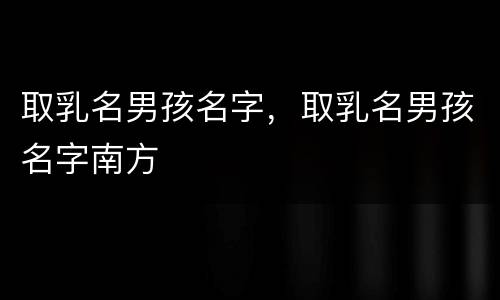 取乳名男孩名字，取乳名男孩名字南方