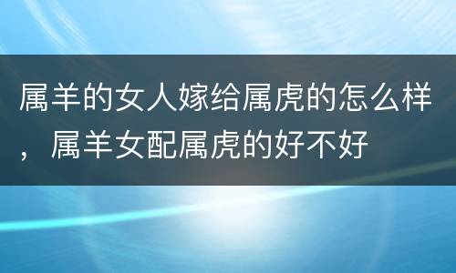 属羊的女人嫁给属虎的怎么样，属羊女配属虎的好不好