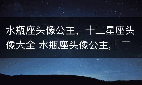 水瓶座头像公主，十二星座头像大全 水瓶座头像公主,十二星座头像大全可爱