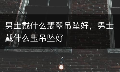 男士戴什么翡翠吊坠好，男士戴什么玉吊坠好