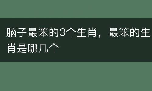 脑子最笨的3个生肖，最笨的生肖是哪几个