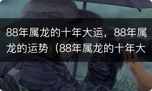 88年属龙的十年大运，88年属龙的运势（88年属龙的十年大运是哪一年）