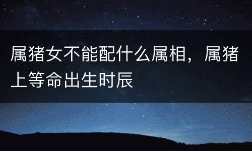 属猪女不能配什么属相，属猪上等命出生时辰