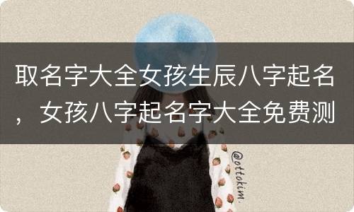 取名字大全女孩生辰八字起名，女孩八字起名字大全免费测试