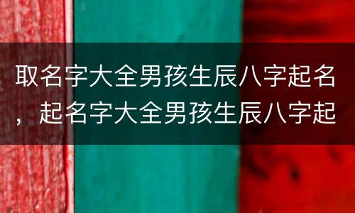 取名字大全男孩生辰八字起名，起名字大全男孩生辰八字起名