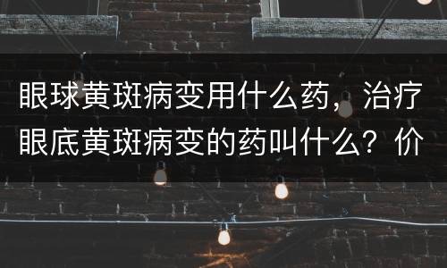 眼球黄斑病变用什么药，治疗眼底黄斑病变的药叫什么？价格是多少？
