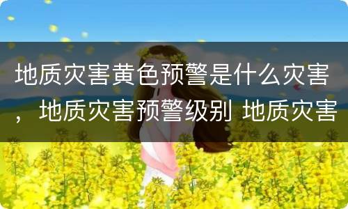 地质灾害黄色预警是什么灾害，地质灾害预警级别 地质灾害预警什么意思