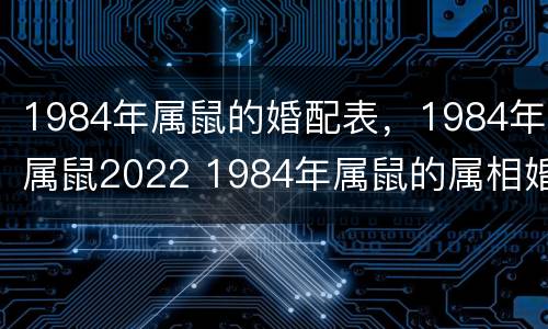 1984年属鼠的婚配表，1984年属鼠2022 1984年属鼠的属相婚配表