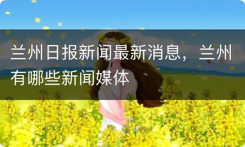 兰州日报新闻最新消息，兰州有哪些新闻媒体