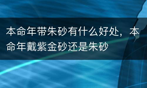 本命年带朱砂有什么好处，本命年戴紫金砂还是朱砂
