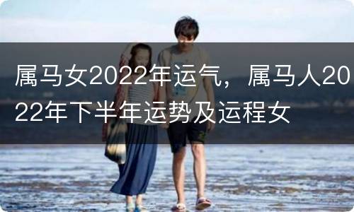 属马女2022年运气，属马人2022年下半年运势及运程女