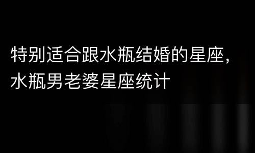 特别适合跟水瓶结婚的星座，水瓶男老婆星座统计