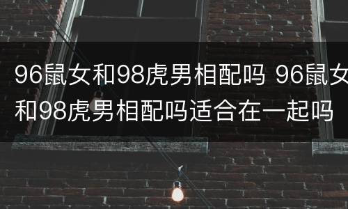 96鼠女和98虎男相配吗 96鼠女和98虎男相配吗适合在一起吗
