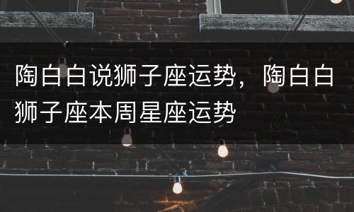 陶白白说狮子座运势，陶白白狮子座本周星座运势