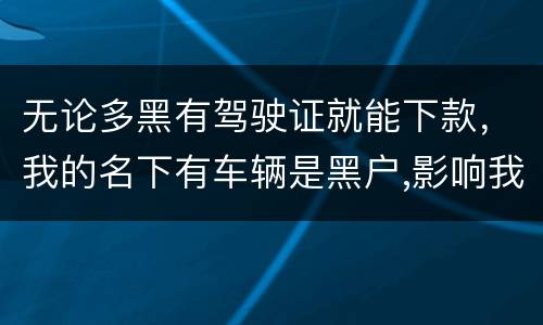 无论多黑有驾驶证就能下款，我的名下有车辆是黑户,影响我驾驶证使用吗？
