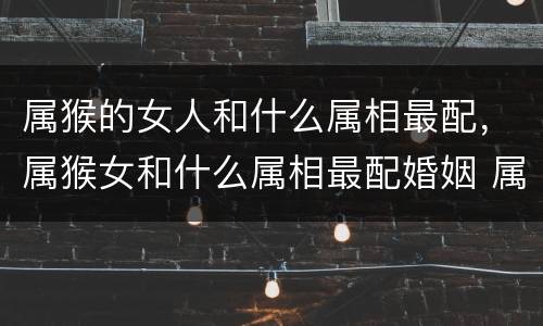 属猴的女人和什么属相最配，属猴女和什么属相最配婚姻 属猴女和
