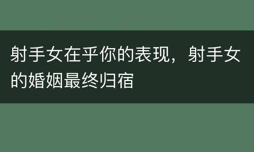 射手女在乎你的表现，射手女的婚姻最终归宿
