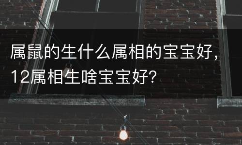 属鼠的生什么属相的宝宝好，12属相生啥宝宝好？