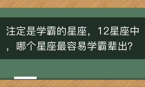 注定是学霸的星座，12星座中，哪个星座最容易学霸辈出？
