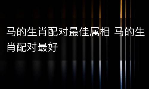 马的生肖配对最佳属相 马的生肖配对最好