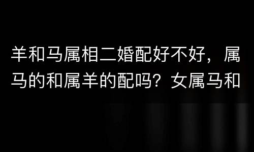 羊和马属相二婚配好不好，属马的和属羊的配吗？女属马和男属羊配吗？