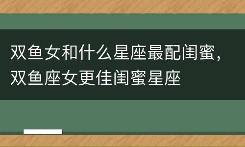 双鱼女和什么星座最配闺蜜，双鱼座女更佳闺蜜星座