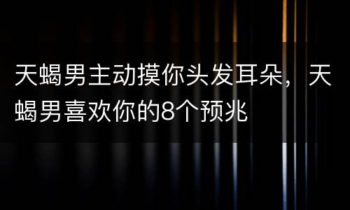 天蝎男主动摸你头发耳朵，天蝎男喜欢你的8个预兆