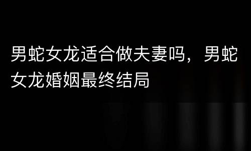男蛇女龙适合做夫妻吗，男蛇女龙婚姻最终结局