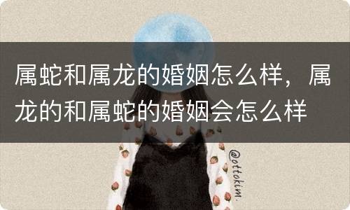 属蛇和属龙的婚姻怎么样，属龙的和属蛇的婚姻会怎么样