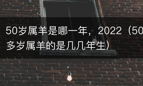 50岁属羊是哪一年，2022（50多岁属羊的是几几年生）