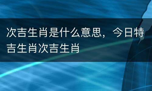 次吉生肖是什么意思，今日特吉生肖次吉生肖