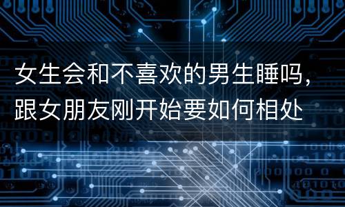 女生会和不喜欢的男生睡吗，跟女朋友刚开始要如何相处